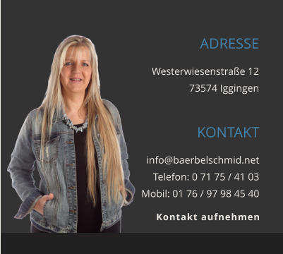 ADRESSE Westerwiesenstraße 12 73574 Iggingen KONTAKT info@baerbelschmid.net Telefon: 0 71 75 / 41 03 Mobil: 01 76 / 97 98 45 40      Kontakt aufnehmen