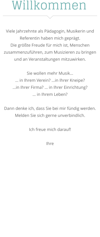 Willkommen Viele Jahrzehnte als Pädagogin, Musikerin und Referentin haben mich geprägt. Die größte Freude für mich ist, Menschen zusammenzuführen, zum Musizieren zu bringen und an Veranstaltungen mitzuwirken.  Sie wollen mehr Musik… … in Ihrem Verein? …in Ihrer Kneipe?  …in Ihrer Firma? … in Ihrer Einrichtung?  … in Ihrem Leben?  Dann denke ich, dass Sie bei mir fündig werden.  Melden Sie sich gerne unverbindlich.   Ich freue mich darauf!  Ihre